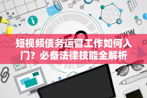 短视频债务运营工作如何入门？必备法律技能全解析