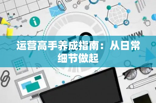 运营高手养成指南：从日常细节做起